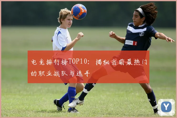 电竞排行榜TOP10：揭秘当前最热门的职业战队与选手