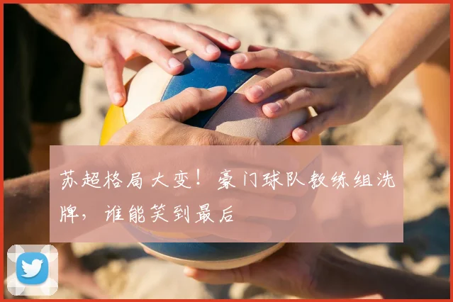 苏超格局大变!豪门球队教练组洗牌,谁能笑到最后