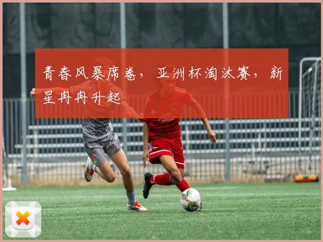 青春风暴席卷,亚洲杯淘汰赛,新星冉冉升起